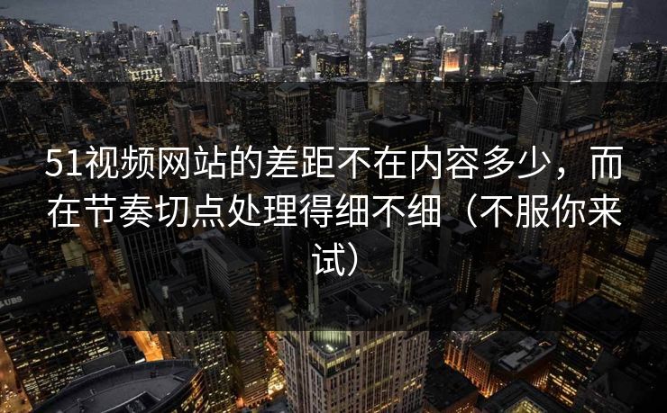 51视频网站的差距不在内容多少,而在节奏切点处理得细不细(不服你来试) 51视频网站的差距不在内容多少,而在节奏切点处理得细不细(不服你来试)