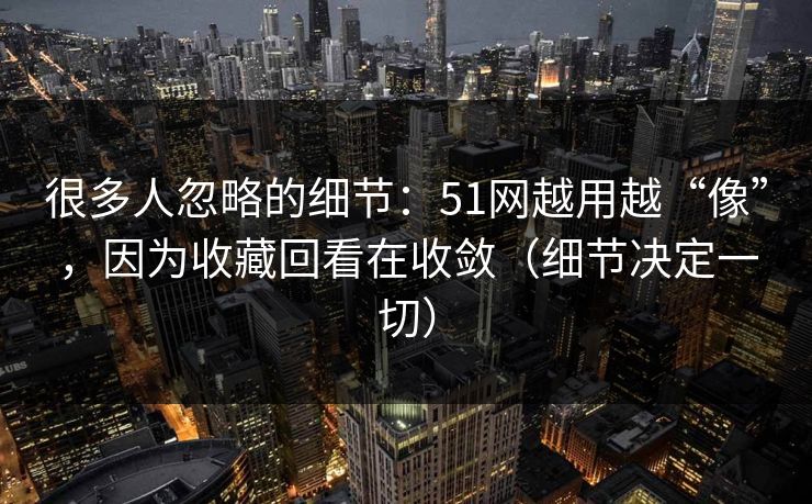 很多人忽略的细节:51网越用越“像”,因为收藏回看在收敛(细节决定一切) 很多人忽略的细节:51网越用越“像”,因为收藏回看在收敛(细节决定一切)