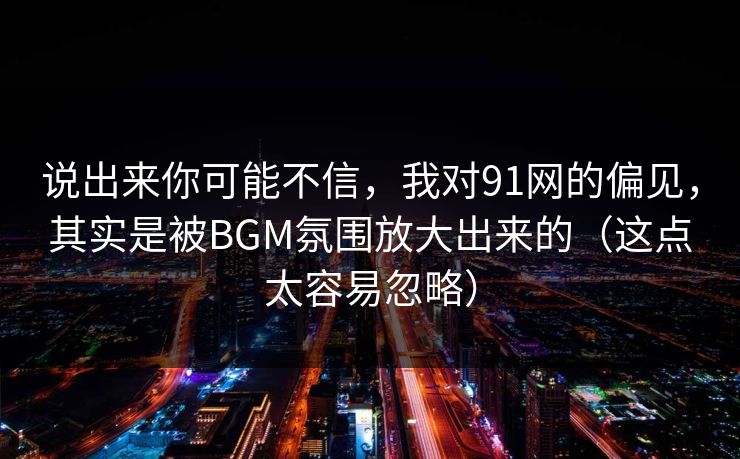 说出来你可能不信，我对91网的偏见，其实是被BGM氛围放大出来的（这点太容易忽略）