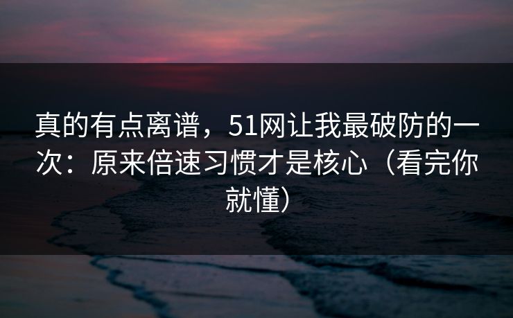 真的有点离谱，51网让我最破防的一次：原来倍速习惯才是核心（看完你就懂）