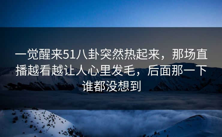 一觉醒来51八卦突然热起来,那场直播越看越让人心里发毛,后面那一下谁都没想到 一觉醒来51八卦突然热起来,那场直播越看越让人心里发毛,后面那一下谁都没想到