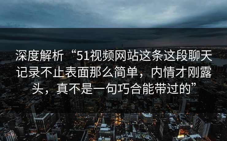 深度解析“51视频网站这条这段聊天记录不止表面那么简单,内情才刚露头,真不是一句巧合能带过的” 深度解析“51视频网站这条这段聊天记录不止表面那么简单,内情才刚露头,真不是一句巧合能带过的”
