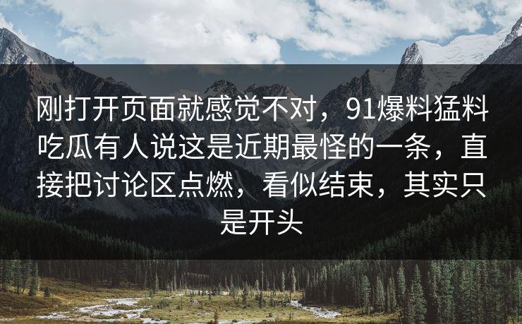 刚打开页面就感觉不对,91爆料猛料吃瓜有人说这是近期最怪的一条,直接把讨论区点燃,看似结束,其实只是开头 刚打开页面就感觉不对,91爆料猛料吃瓜有人说这是近期最怪的一条,直接把讨论区点燃,看似结束,其实只是开头